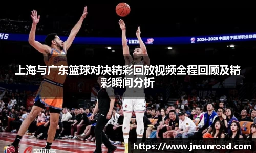 上海与广东篮球对决精彩回放视频全程回顾及精彩瞬间分析