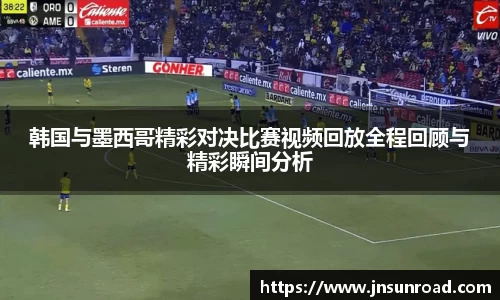 韩国与墨西哥精彩对决比赛视频回放全程回顾与精彩瞬间分析