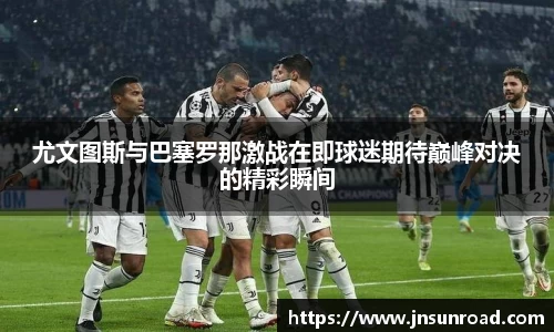 尤文图斯与巴塞罗那激战在即球迷期待巅峰对决的精彩瞬间