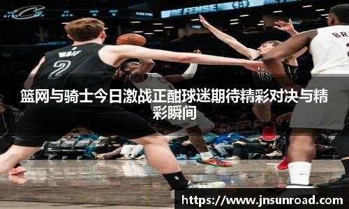 xc体育篮网与骑士今日激战正酣球迷期待精彩对决与精彩瞬间